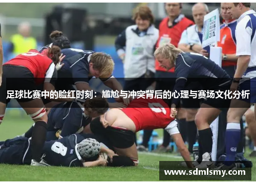 足球比赛中的脸红时刻：尴尬与冲突背后的心理与赛场文化分析