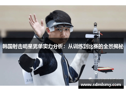 韩国射击明星男单实力分析：从训练到比赛的全景揭秘