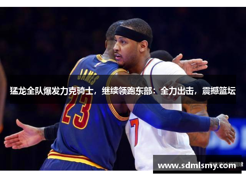 猛龙全队爆发力克骑士，继续领跑东部：全力出击，震撼篮坛