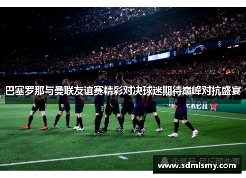 巴塞罗那与曼联友谊赛精彩对决球迷期待巅峰对抗盛宴